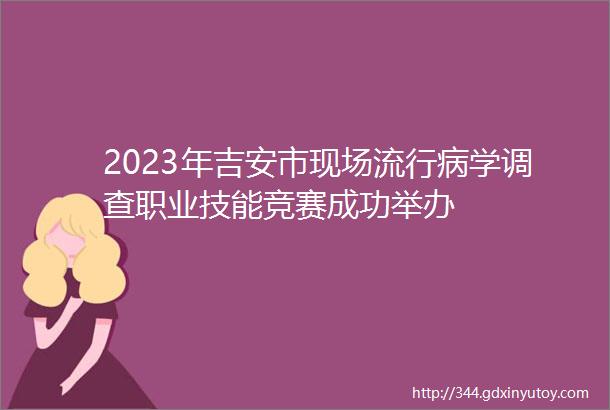 2023年吉安市现场流行病学调查职业技能竞赛成功举办