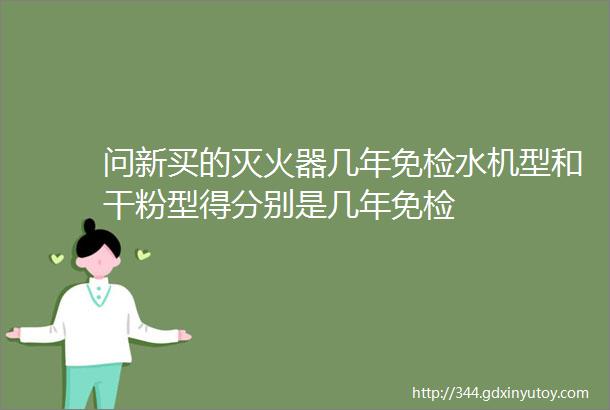 问新买的灭火器几年免检水机型和干粉型得分别是几年免检