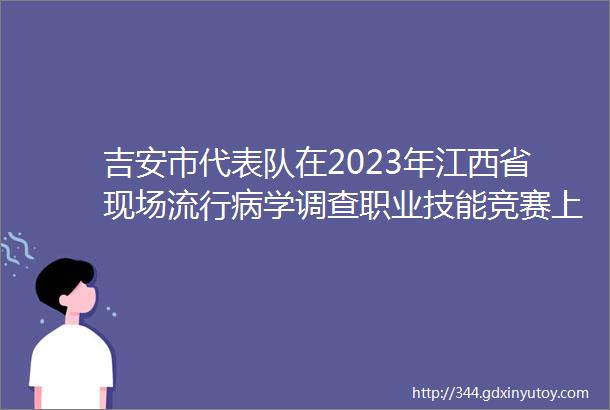 吉安市代表队在2023年江西省现场流行病学调查职业技能竞赛上喜获佳绩